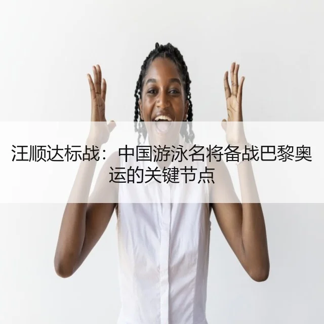 汪顺达标战：中国游泳名将备战巴黎奥运的关键节点