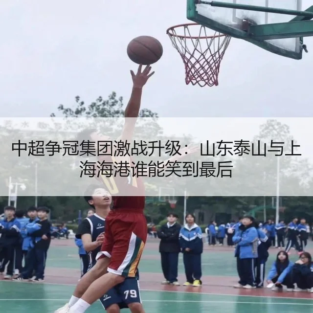 中超争冠集团激战升级:山东泰山与上海海港谁能笑到最后